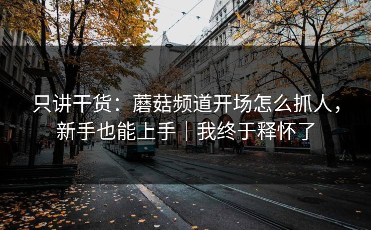 只讲干货：蘑菇频道开场怎么抓人，新手也能上手｜我终于释怀了  第1张