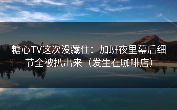 糖心TV这次没藏住：加班夜里幕后细节全被扒出来（发生在咖啡店）