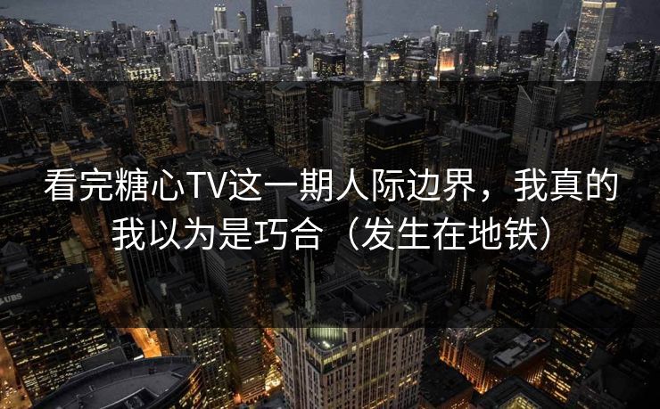 看完糖心TV这一期人际边界，我真的我以为是巧合（发生在地铁）  第1张