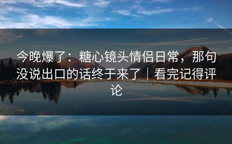 今晚爆了：糖心镜头情侣日常，那句没说出口的话终于来了｜看完记得评论  第1张