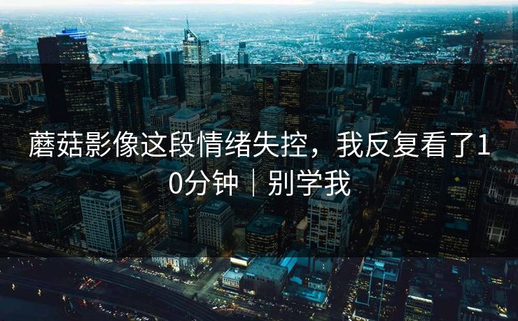 蘑菇影像这段情绪失控，我反复看了10分钟｜别学我  第1张