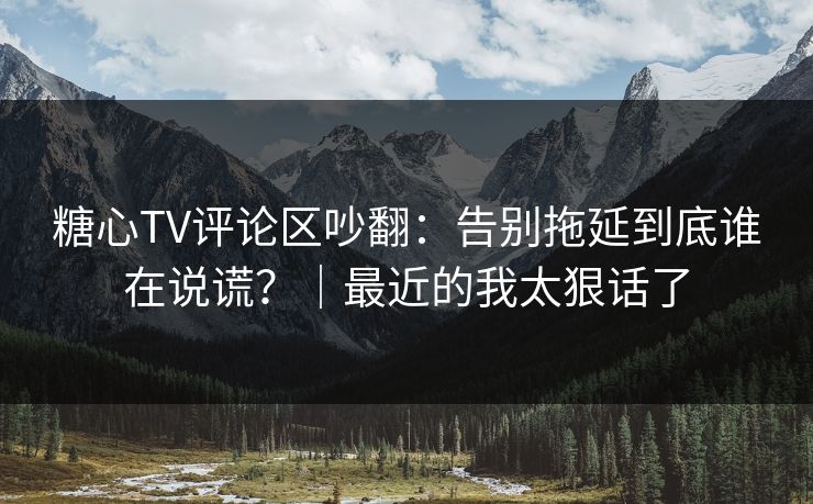 糖心TV评论区吵翻：告别拖延到底谁在说谎？｜最近的我太狠话了  第1张