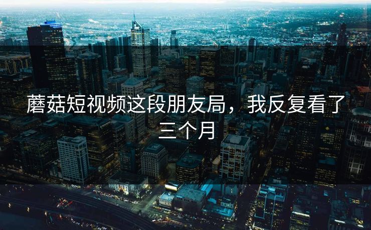 蘑菇短视频这段朋友局，我反复看了三个月  第1张