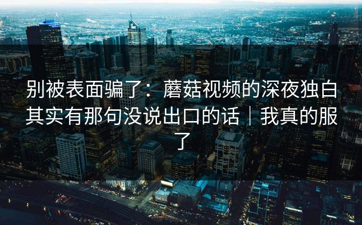 别被表面骗了：蘑菇视频的深夜独白其实有那句没说出口的话｜我真的服了  第1张