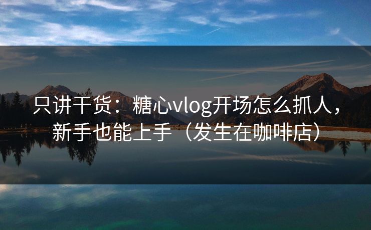 只讲干货：糖心vlog开场怎么抓人，新手也能上手（发生在咖啡店）  第1张