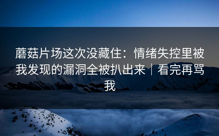 蘑菇片场这次没藏住：情绪失控里被我发现的漏洞全被扒出来｜看完再骂我  第1张