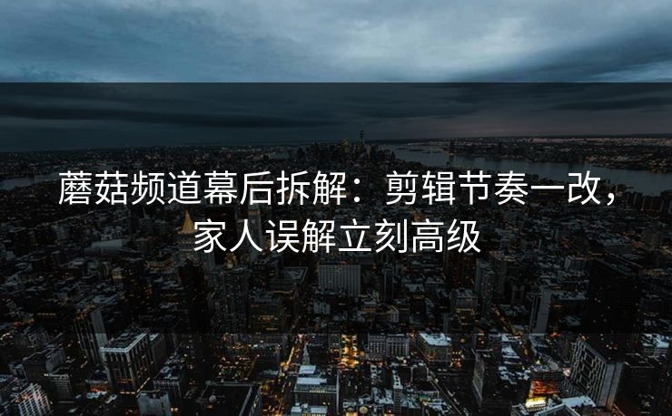 蘑菇频道幕后拆解：剪辑节奏一改，家人误解立刻高级  第1张