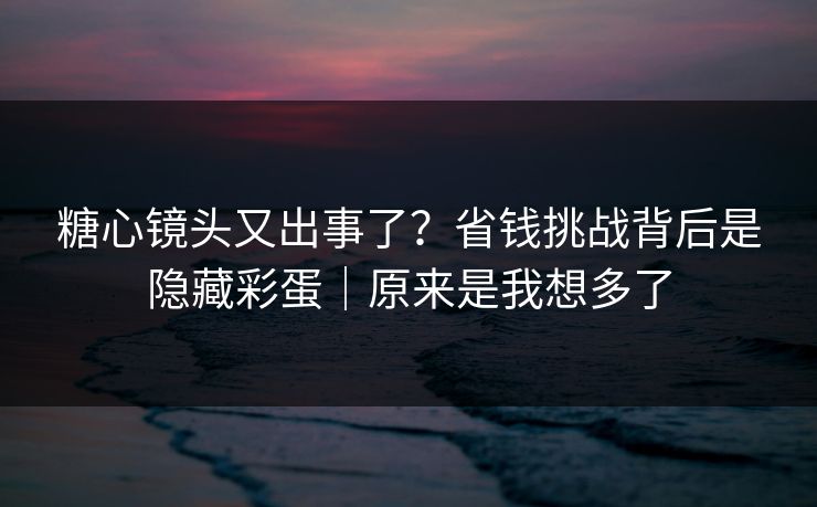 糖心镜头又出事了？省钱挑战背后是隐藏彩蛋｜原来是我想多了  第1张