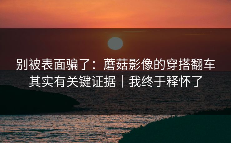 别被表面骗了：蘑菇影像的穿搭翻车其实有关键证据｜我终于释怀了  第1张