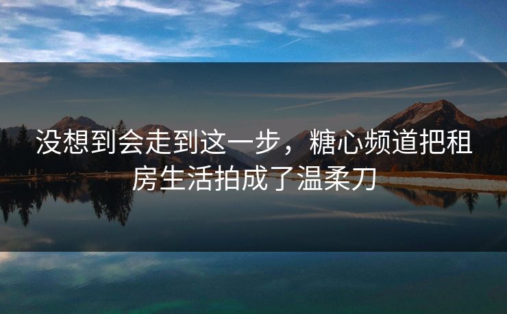 没想到会走到这一步，糖心频道把租房生活拍成了温柔刀  第1张