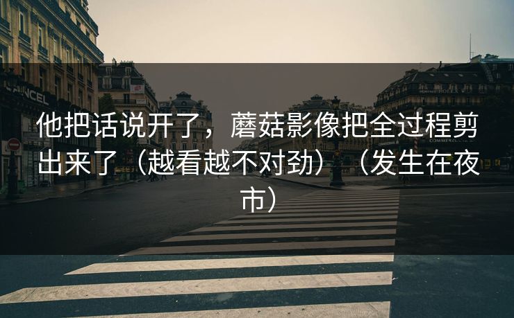 他把话说开了，蘑菇影像把全过程剪出来了（越看越不对劲）（发生在夜市）  第1张