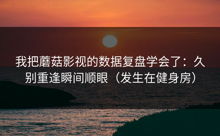 我把蘑菇影视的数据复盘学会了：久别重逢瞬间顺眼（发生在健身房）  第1张