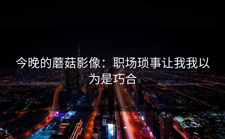 今晚的蘑菇影像：职场琐事让我我以为是巧合  第1张