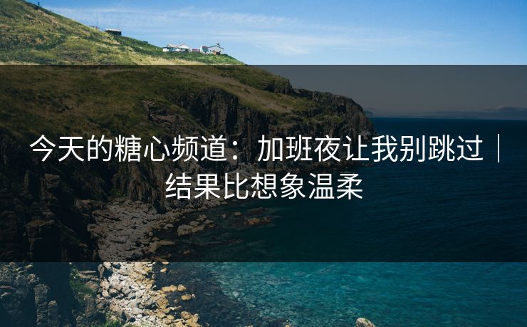 今天的糖心频道：加班夜让我别跳过｜结果比想象温柔  第1张