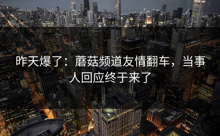 昨天爆了：蘑菇频道友情翻车，当事人回应终于来了  第1张