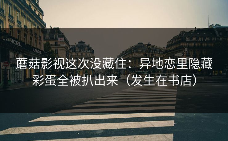 蘑菇影视这次没藏住：异地恋里隐藏彩蛋全被扒出来（发生在书店）  第1张