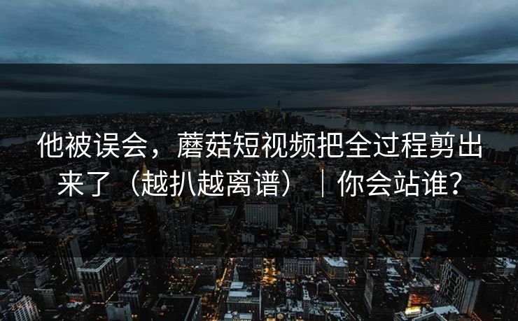 他被误会,蘑菇短视频把全过程剪出来了(越扒越离谱)|你会站谁? 第1张 他被误会,蘑菇短视频把全过程剪出来了(越扒越离谱)|你会站谁? 第1张