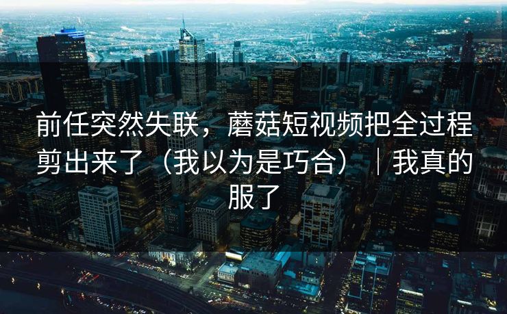 前任突然失联,蘑菇短视频把全过程剪出来了(我以为是巧合)|我真的服了 第1张 前任突然失联,蘑菇短视频把全过程剪出来了(我以为是巧合)|我真的服了 第1张