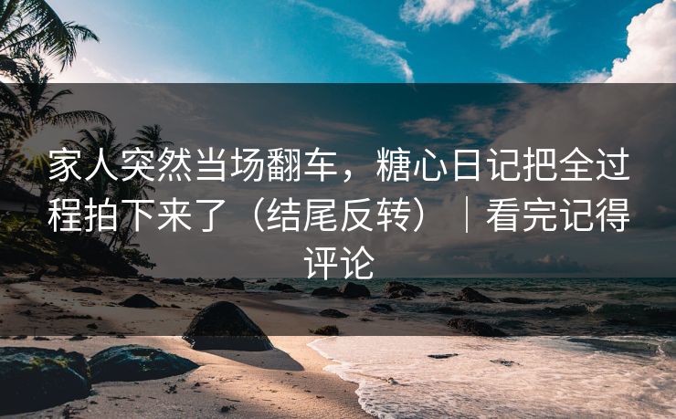 家人突然当场翻车,糖心日记把全过程拍下来了(结尾反转)|看完记得评论 第1张 家人突然当场翻车,糖心日记把全过程拍下来了(结尾反转)|看完记得评论 第1张
