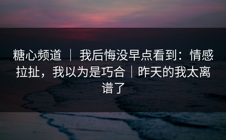 糖心频道 ｜ 我后悔没早点看到：情感拉扯，我以为是巧合｜昨天的我太离谱了  第1张