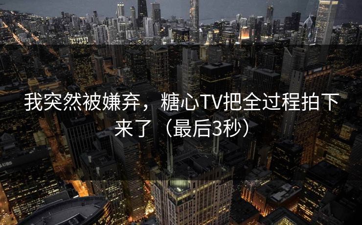 我突然被嫌弃,糖心TV把全过程拍下来了(最后3秒) 我突然被嫌弃,糖心TV把全过程拍下来了(最后3秒)