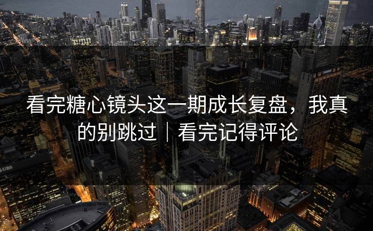 看完糖心镜头这一期成长复盘，我真的别跳过｜看完记得评论