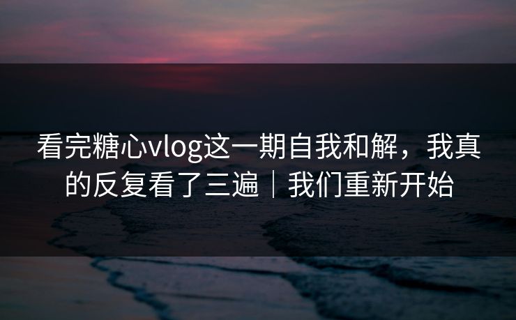 看完糖心vlog这一期自我和解，我真的反复看了三遍｜我们重新开始