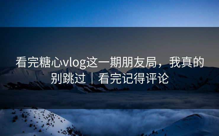 看完糖心vlog这一期朋友局，我真的别跳过｜看完记得评论