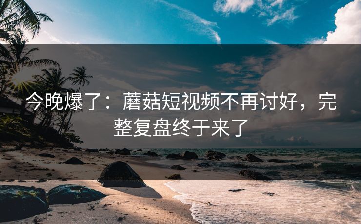 今晚爆了:蘑菇短视频不再讨好,完整复盘终于来了 今晚爆了:蘑菇短视频不再讨好,完整复盘终于来了