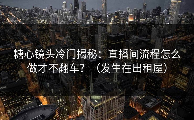糖心镜头冷门揭秘：直播间流程怎么做才不翻车？（发生在出租屋）