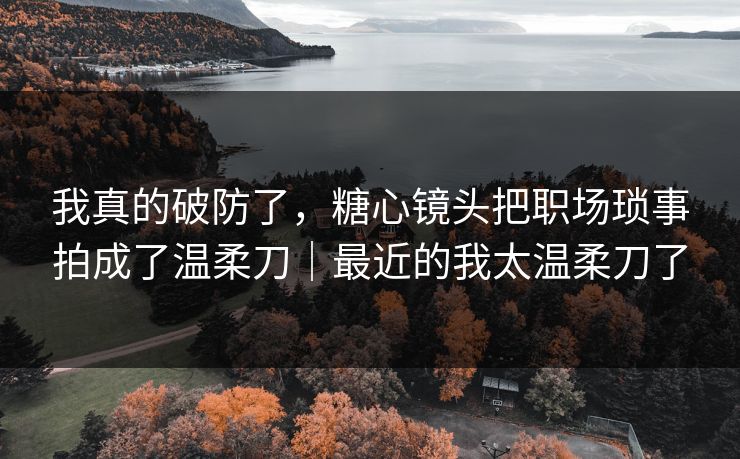 我真的破防了，糖心镜头把职场琐事拍成了温柔刀｜最近的我太温柔刀了