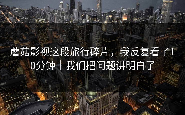 蘑菇影视这段旅行碎片，我反复看了10分钟｜我们把问题讲明白了