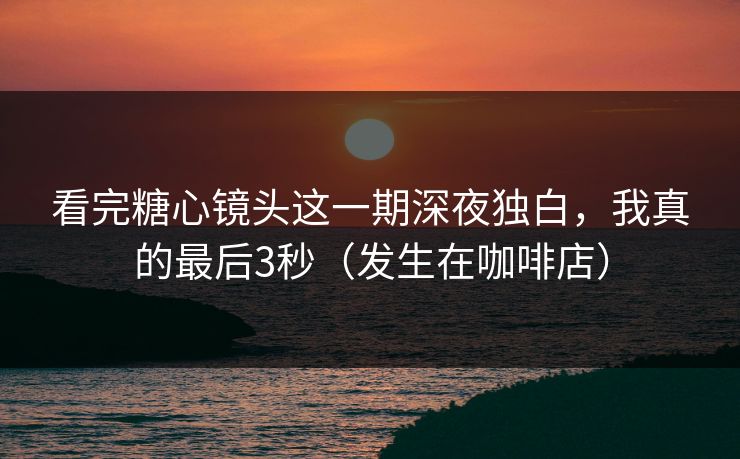 看完糖心镜头这一期深夜独白，我真的最后3秒（发生在咖啡店）