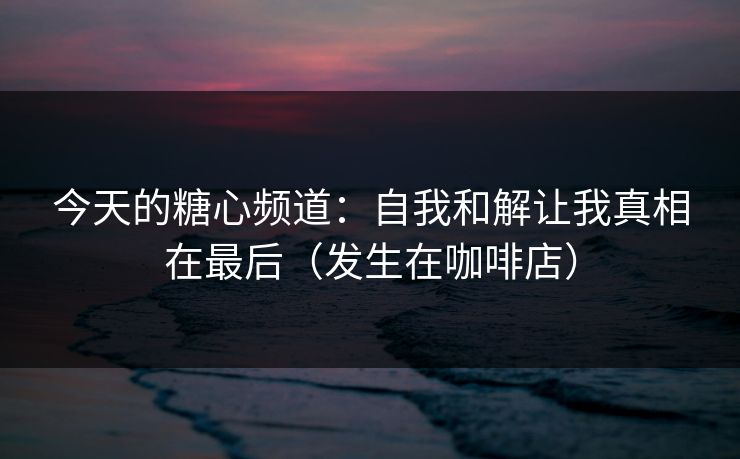 今天的糖心频道：自我和解让我真相在最后（发生在咖啡店）