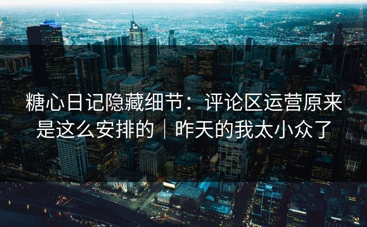 糖心日记隐藏细节：评论区运营原来是这么安排的｜昨天的我太小众了
