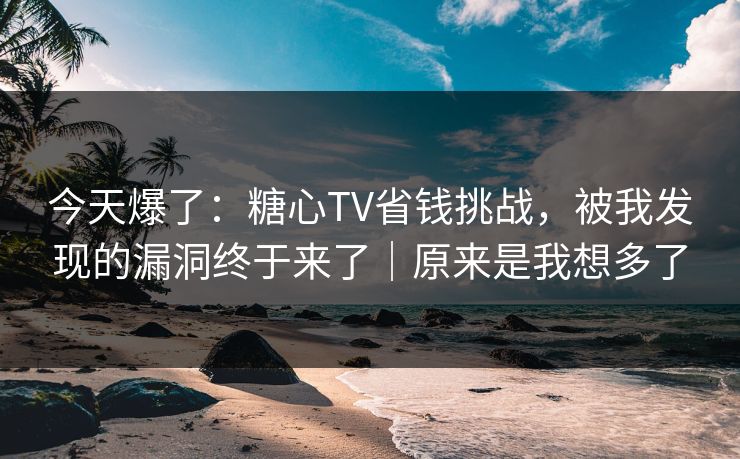 今天爆了：糖心TV省钱挑战，被我发现的漏洞终于来了｜原来是我想多了