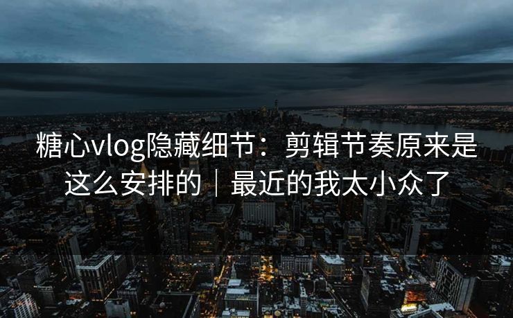糖心vlog隐藏细节：剪辑节奏原来是这么安排的｜最近的我太小众了