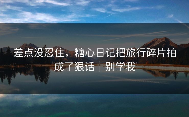 差点没忍住,糖心日记把旅行碎片拍成了狠话|别学我 差点没忍住,糖心日记把旅行碎片拍成了狠话|别学我