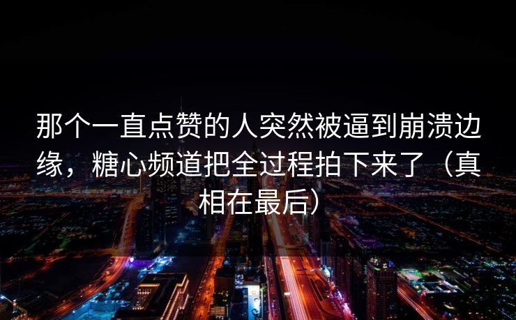 那个一直点赞的人突然被逼到崩溃边缘，糖心频道把全过程拍下来了（真相在最后）