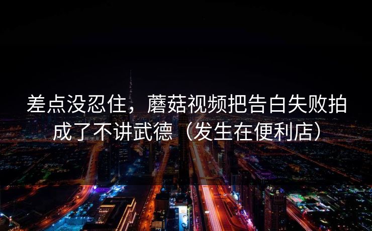 差点没忍住,蘑菇视频把告白失败拍成了不讲武德(发生在便利店) 差点没忍住,蘑菇视频把告白失败拍成了不讲武德(发生在便利店)