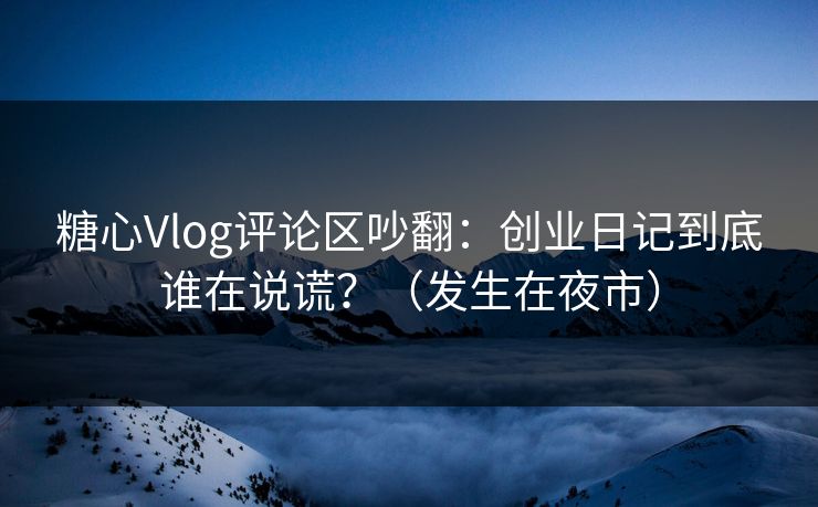 糖心Vlog评论区吵翻：创业日记到底谁在说谎？（发生在夜市）