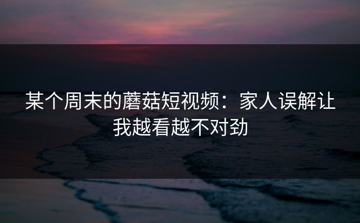 某个周末的蘑菇短视频：家人误解让我越看越不对劲
