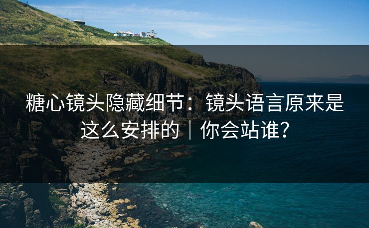 糖心镜头隐藏细节：镜头语言原来是这么安排的｜你会站谁？