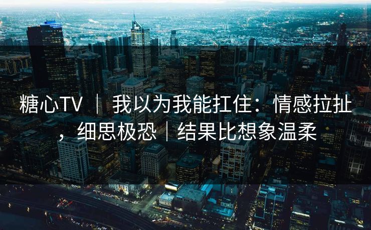 糖心TV ｜ 我以为我能扛住：情感拉扯，细思极恐｜结果比想象温柔