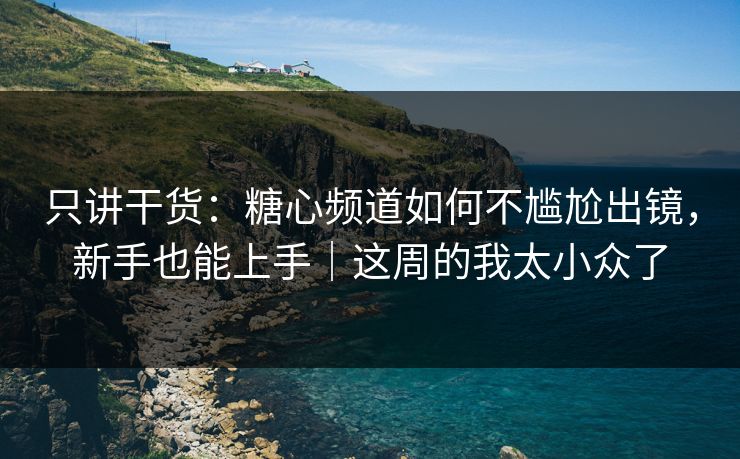 只讲干货：糖心频道如何不尴尬出镜，新手也能上手｜这周的我太小众了