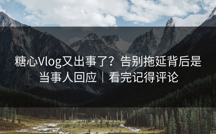 糖心Vlog又出事了？告别拖延背后是当事人回应｜看完记得评论