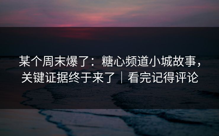 某个周末爆了：糖心频道小城故事，关键证据终于来了｜看完记得评论