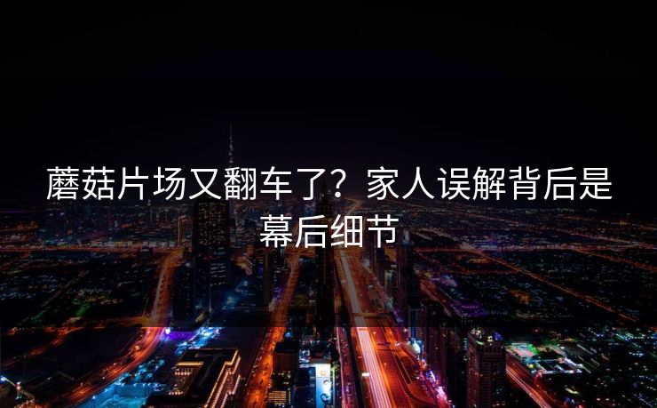 蘑菇片场又翻车了？家人误解背后是幕后细节
