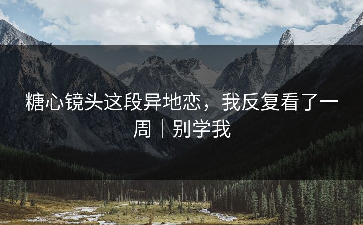 糖心镜头这段异地恋，我反复看了一周｜别学我