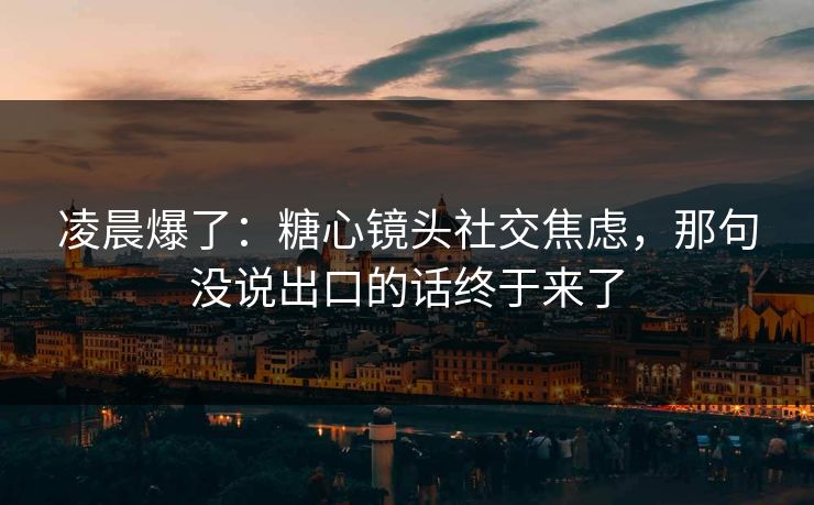 凌晨爆了：糖心镜头社交焦虑，那句没说出口的话终于来了